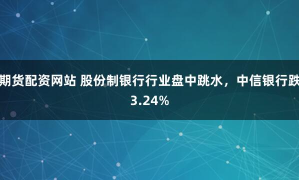 期貨配資網站 股份制銀行行業盤中跳水，中信銀行跌3.24%